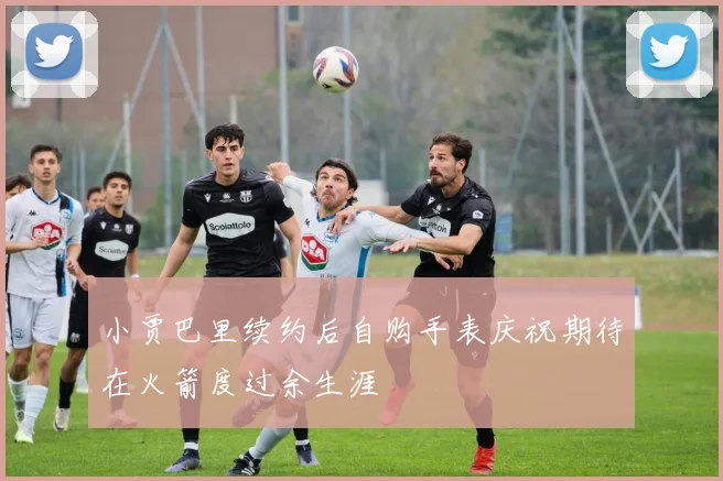 小贾巴里续约后自购手表庆祝期待在火箭度过余生涯