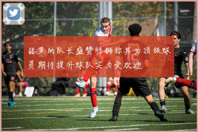 赫罗纳队长盛赞特狮称其为顶级球员期待提升球队实力受欢迎