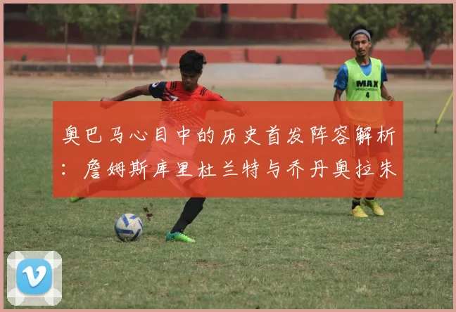 奥巴马心目中的历史首发阵容解析：詹姆斯库里杜兰特与乔丹奥拉朱旺的传奇组合