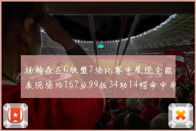 杨瀚森在G联盟7场比赛中展现全能表现场均167分99板34助14帽命中率超五成