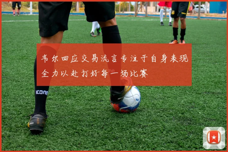 韦尔回应交易流言专注于自身表现全力以赴打好每一场比赛