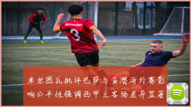 库尔图瓦批评巴萨与黄潜海外赛影响公平性强调西甲主客场差异显著
