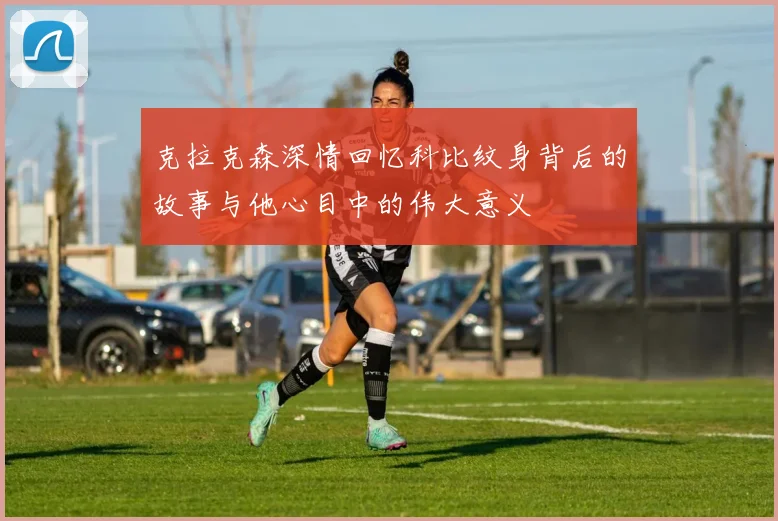 克拉克森深情回忆科比纹身背后的故事与他心目中的伟大意义