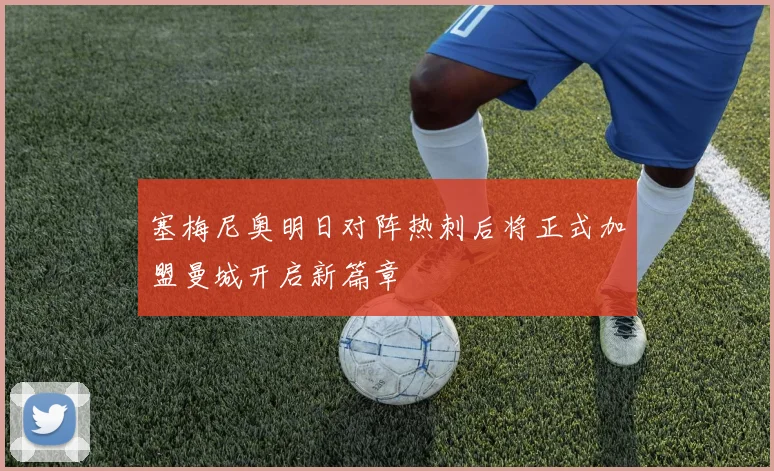 塞梅尼奥明日对阵热刺后将正式加盟曼城开启新篇章