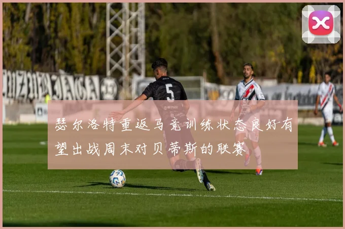 瑟尔洛特重返马竞训练状态良好有望出战周末对贝蒂斯的联赛
