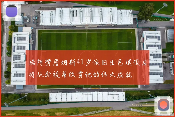 诺阿赞詹姆斯41岁依旧出色退役后将从新视角欣赏他的伟大成就