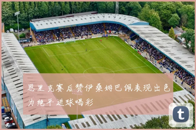 恩里克赛后赞伊桑姆巴佩表现出色为绝平进球喝彩