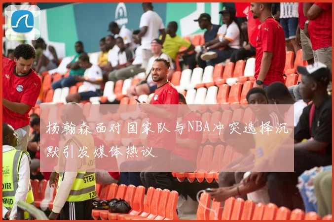 杨瀚森面对国家队与NBA冲突选择沉默引发媒体热议