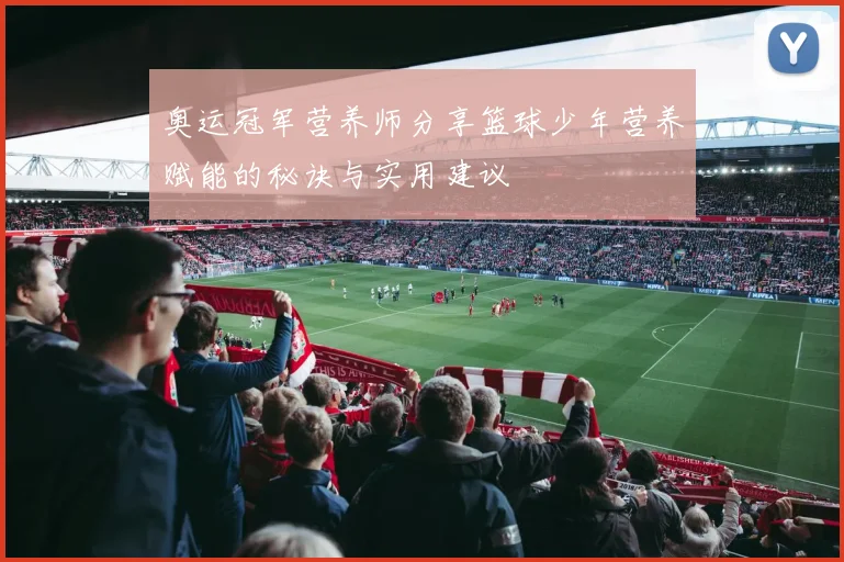 奥运冠军营养师分享篮球少年营养赋能的秘诀与实用建议