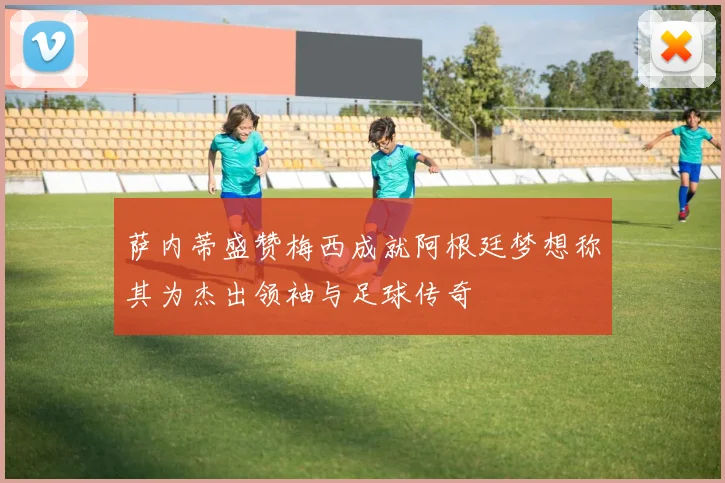 萨内蒂盛赞梅西成就阿根廷梦想称其为杰出领袖与足球传奇