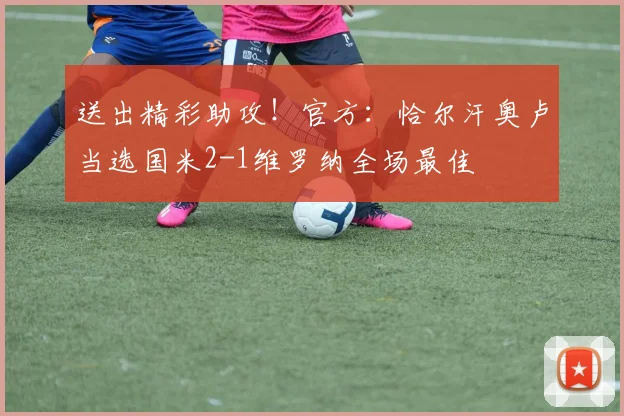 送出精彩助攻！官方：恰尔汗奥卢当选国米2-1维罗纳全场最佳