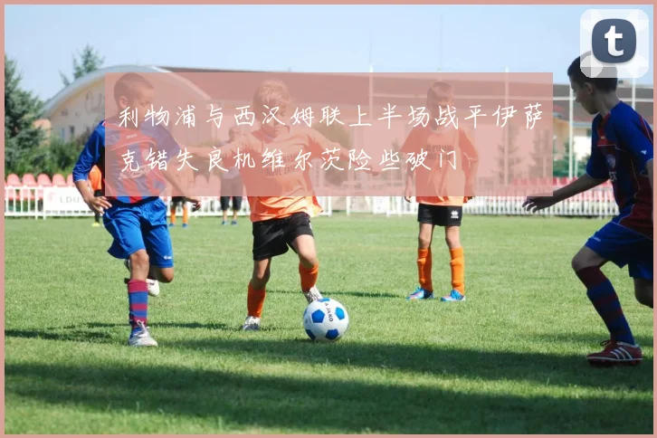 利物浦与西汉姆联上半场战平伊萨克错失良机维尔茨险些破门