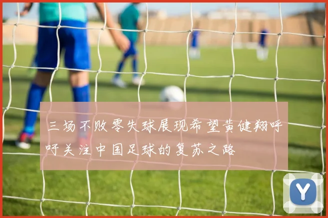 三场不败零失球展现希望黄健翔呼吁关注中国足球的复苏之路